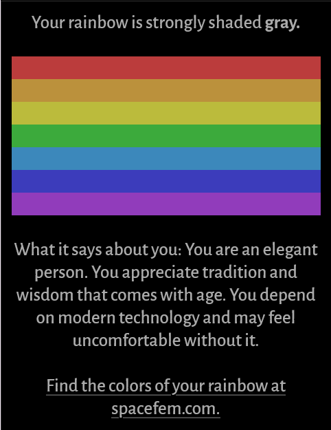 Your rainbow is strongly shaded gray. What it says about you: You are an elegant person. You appreciate tradition and wisdom that comes with age. You depend on modern technology and may feel uncomfortable without it. Find the colors of your rainbow at spacefem.com.