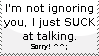 I'm not ignoring you, I just suck at talking, sorry